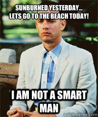 Sunburned Yesterday...
Lets go to the Beach today! I am not a smart man   Forrest Gump