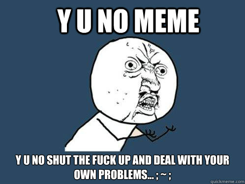 y u no meme y u no shut the fuck up and deal with your own problems... ; ~ ;  Y U No