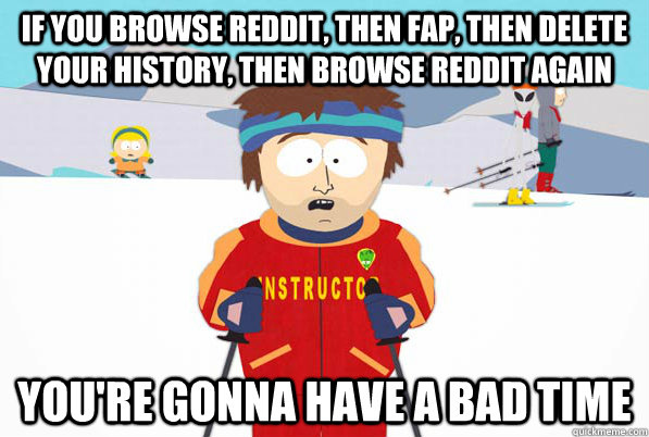 If you browse reddit, then fap, then delete your history, then browse reddit again You're gonna have a bad time  South Park Youre Gonna Have a Bad Time