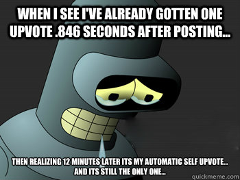 When i see i've already gotten one upvote .846 seconds after posting... Then realizing 12 minutes later its my automatic self upvote... 
and its still the only one...  Sad Bender