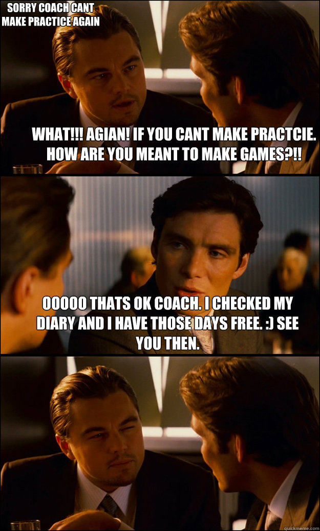 What!!! agian! if you cant make practcie. how are you meant to make games?!! ooooo thats ok coach. i checked my diary and i have those days free. :) see you then. sorry coach cant make practice again  Inception