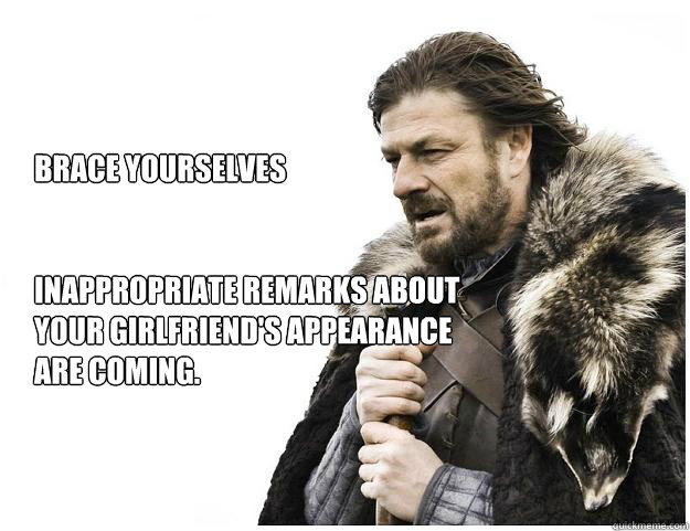 Brace yourselves


Inappropriate remarks about your girlfriend's appearance are coming.  Imminent Ned