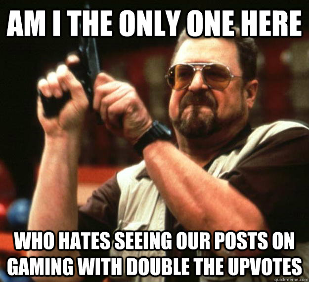 am i the only one here  who hates seeing our posts on gaming with double the upvotes  Angry Walter