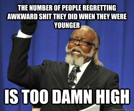 The number of people regretting awkward shit they did when they were younger is too damn high  Too Damn High