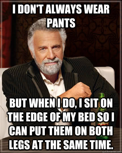 I don't always wear pants but when I do, I sit on the edge of my bed so I can put them on both legs at the same time.  The Most Interesting Man In The World