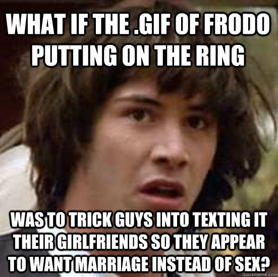 what if the .gif of frodo putting on the ring was to trick guys into texting it their girlfriends so they appear to want marriage instead of sex?  conspiracy keanu