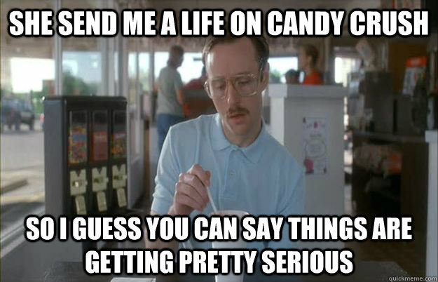 She send me a life on Candy Crush So I guess you can say things are getting pretty serious  Things are getting pretty serious