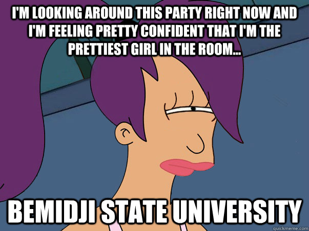 I'm looking around this party right now and i'm feeling pretty confident that I'm the prettiest girl in the room... BEMIDJI STATE UNIVERSITY  Leela Futurama