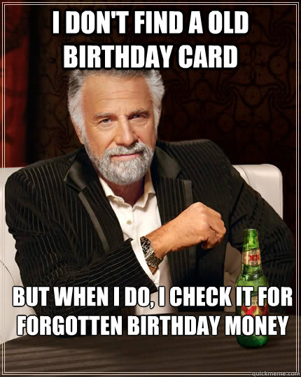 I don't find a old birthday card but when i do, i check it for forgotten birthday money - I don't find a old birthday card but when i do, i check it for forgotten birthday money  The Most Interesting Man In The World