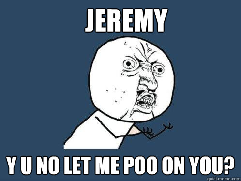 Jeremy y u no let me poo on you?  Y U No