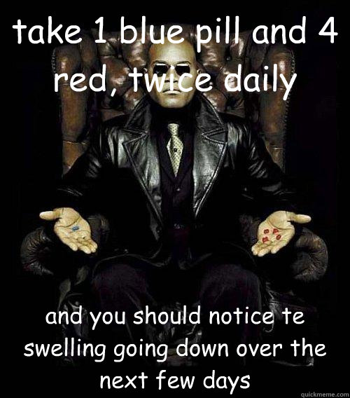 take 1 blue pill and 4 red, twice daily and you should notice te swelling going down over the next few days  Morpheus