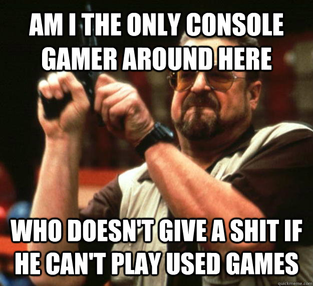 AM I THE ONLY CONSOLE GAMER AROUND HERE WHO DOESN'T GIVE A SHIT IF HE CAN'T PLAY USED GAMES  Angry Walter