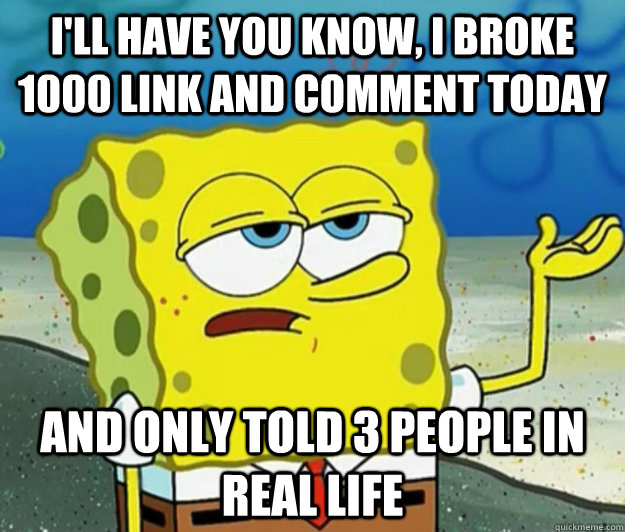 I'll have you know, I broke 1000 link and comment today and only told 3 people in real life  Tough Spongebob