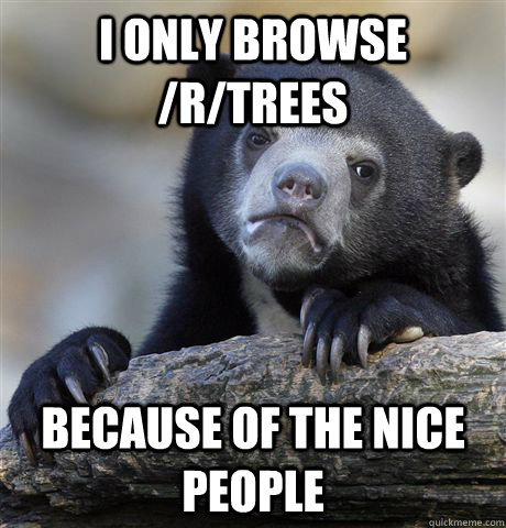 I only browse /r/trees Because of the nice people  Confession Bear