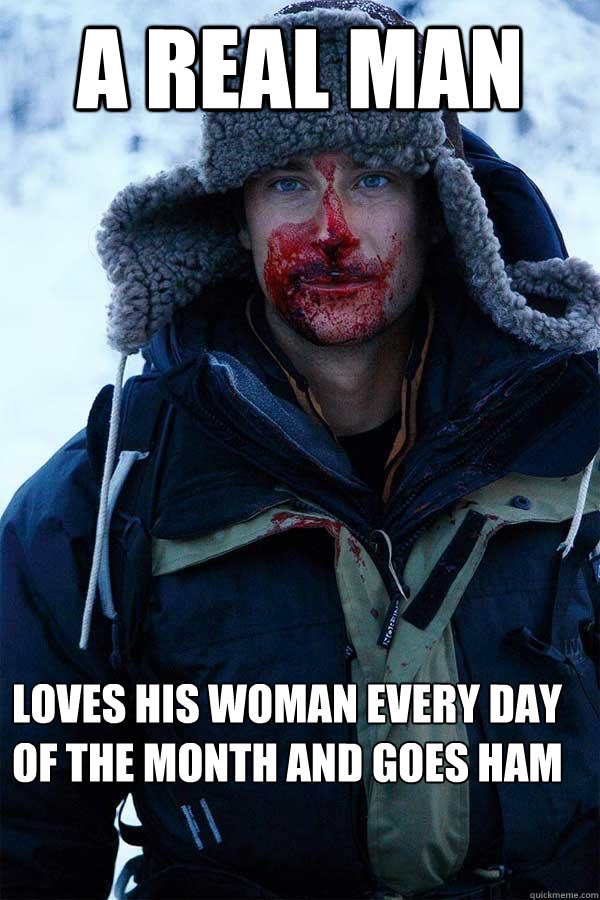 A real man loves his woman every day of the month and goes HAM  Bear Grylls