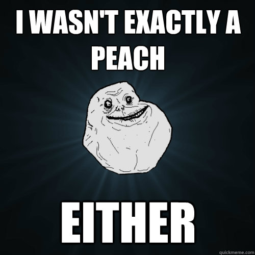 I wasn't exactly a peach either - I wasn't exactly a peach either  Forever Alone