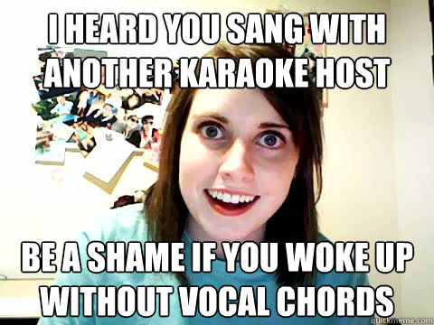 i heard you sang with another karaoke host be a shame if you woke up without vocal chords  Clingy Girlfriend