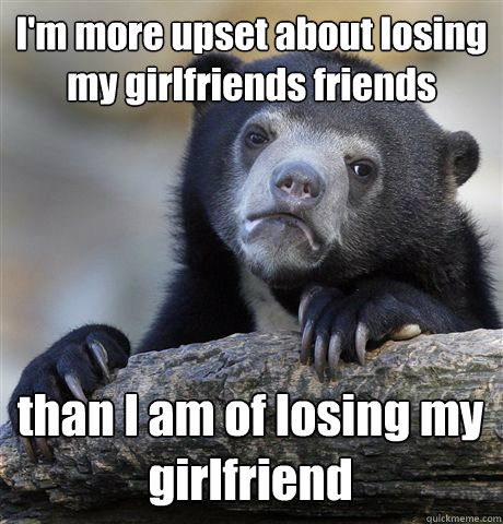 I'm more upset about losing my girlfriends friends than I am of losing my girlfriend  Confession Bear