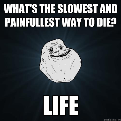 what's the slowest and painfullest way to die? life  Forever Alone