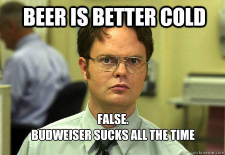 Beer is better cold FALSE.  
Budweiser sucks all the time  Schrute