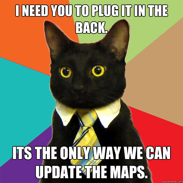 I need you to plug it in the back. Its the only way we can update the maps.  Business Cat