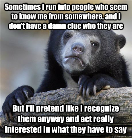 Sometimes I run into people who seem to know me from somewhere, and I don't have a damn clue who they are But I'll pretend like I recognize them anyway and act really interested in what they have to say - Sometimes I run into people who seem to know me from somewhere, and I don't have a damn clue who they are But I'll pretend like I recognize them anyway and act really interested in what they have to say  Confession Bear