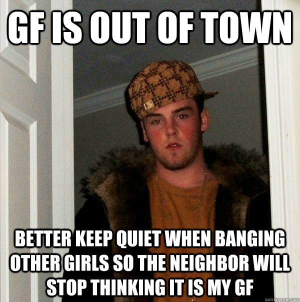 GF is out of town better keep quiet when banging other girls so the neighbor will stop thinking it is my GF  Scumbag Steve