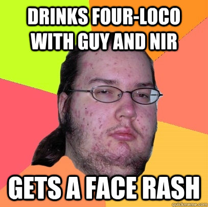 drinks four-loco with Guy and Nir gets a face rash  Butthurt Dweller