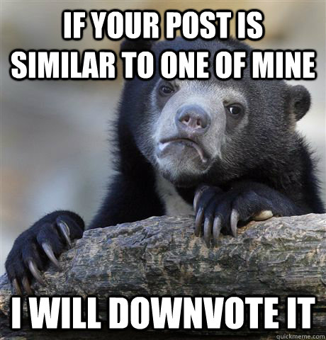 If your post is similar to one of mine I will downvote it  Confession Bear