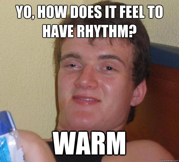 yo, How does it feel to have rhythm? Warm  10 Guy