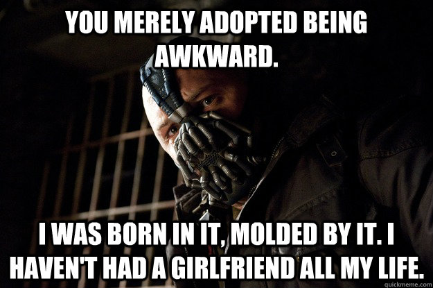 You merely adopted being awkward. I was born in it, molded by it. I haven't had a girlfriend all my life. - You merely adopted being awkward. I was born in it, molded by it. I haven't had a girlfriend all my life.  Angry Bane