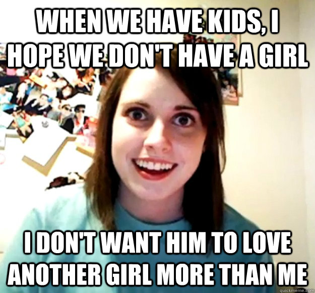 When we have kids, I hope we don't have a girl I don't want him to love another girl more than me - When we have kids, I hope we don't have a girl I don't want him to love another girl more than me  Overly Attached Girlfriend