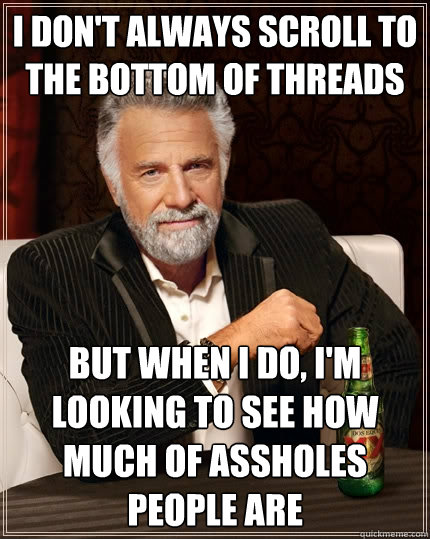 I don't always scroll to the bottom of threads but when i do, i'm looking to see how much of assholes people are  The Most Interesting Man In The World