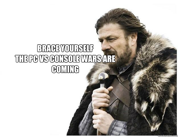 brace yourself
the pc vs console wars are coming  Imminent Ned