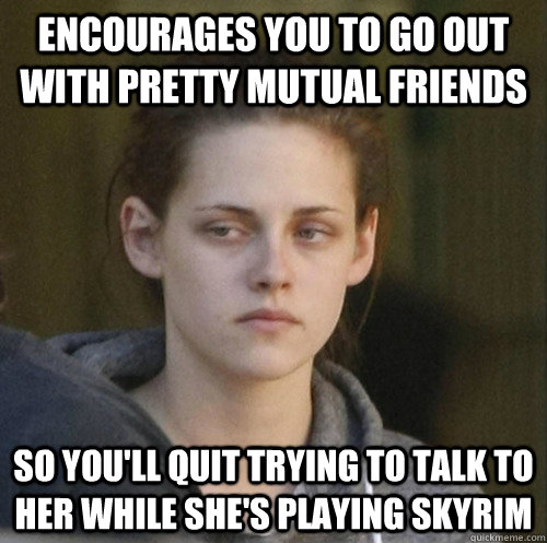 Encourages you to go out with pretty mutual friends so you'll quit trying to talk to her while she's playing skyrim  Underly Attached Girlfriend