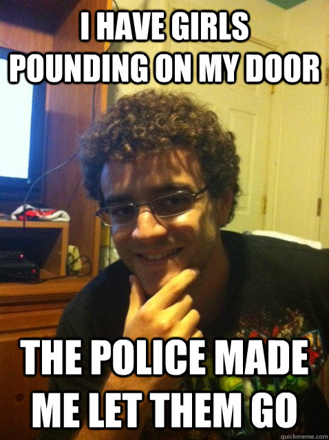 I have girls pounding on my door the police made me let them go  Over confident nerd