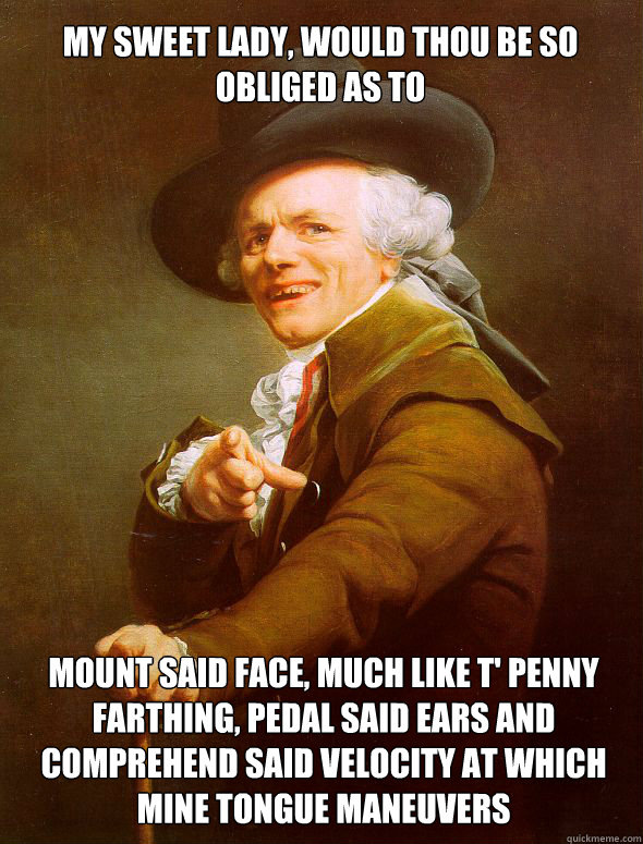 My sweet lady, would thou be so obliged as to Mount said face, much like t' penny farthing, pedal said ears and comprehend said velocity at which mine tongue maneuvers  Joseph Ducreux