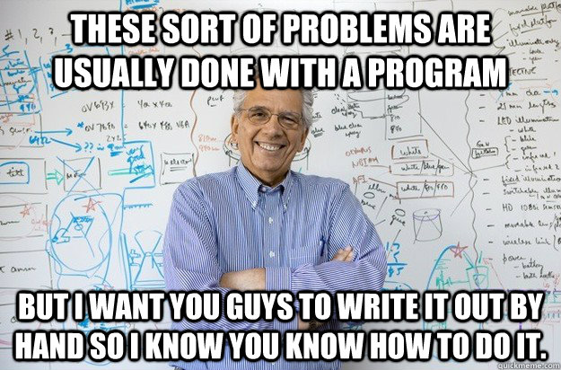 These sort of problems are usually done with a program But I want you guys to write it out by hand so I know you know how to do it.  Engineering Professor