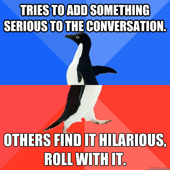 Tries to add something serious to the conversation. Others find it hilarious, 
roll with it.  Socially Awkward Awesome Penguin