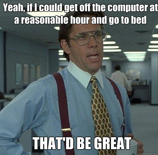 Yeah, if I could get off the computer at a reasonable hour and go to bed THAT'D BE GREAT - Yeah, if I could get off the computer at a reasonable hour and go to bed THAT'D BE GREAT  thatd be great