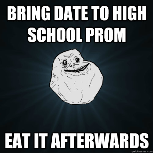 Bring date to high school prom Eat it afterwards  Forever Alone