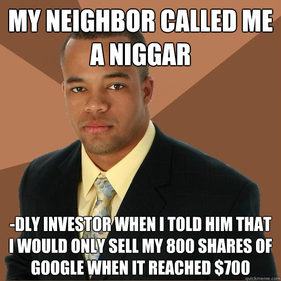 My neighbor called me a niggar -dly investor when i told him that i would only sell my 800 shares of google when it reached $700  