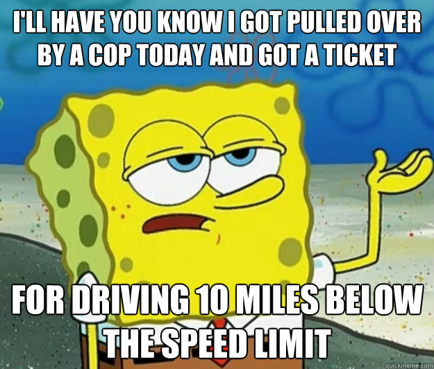 I'll have you know I got pulled over by a cop today and got a ticket  for driving 10 miles below the speed limit - I'll have you know I got pulled over by a cop today and got a ticket  for driving 10 miles below the speed limit  Tough Spongebob