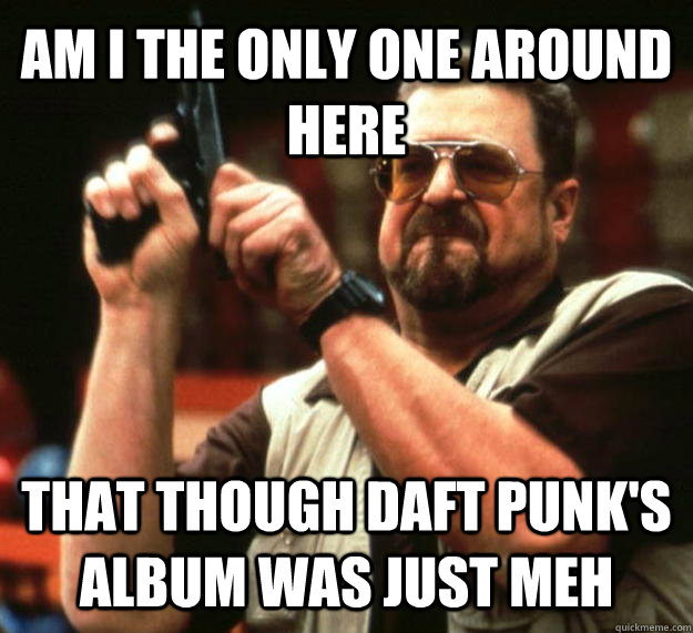 AM I THE ONLY ONE AROUND HERE that though daft punk's album was just meh  Angry Walter