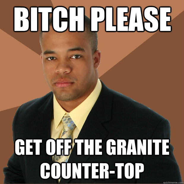 Bitch please get off the granite counter-top  Successful Black Man