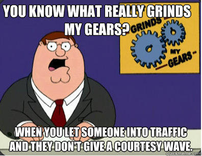 you know what really grinds my gears? when you let someone into traffic and they don't give a courtesy wave.   