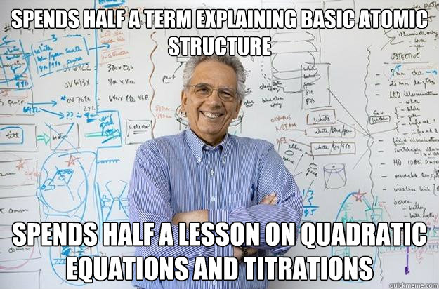 Spends half a term explaining basic atomic structure spends half a lesson on quadratic equations and titrations  Engineering Professor