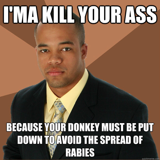 I'ma Kill Your Ass because your donkey must be put down to avoid the spread of rabies  Successful Black Man