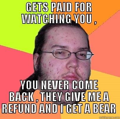 GETS PAID FOR WATCHING YOU , YOU NEVER COME BACK , THEY GIVE ME A REFUND AND I GET A BEAR Butthurt Dweller