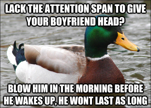 Lack the attention span to give your boyfriend head? blow him in the morning before he wakes up, he wont last as long  